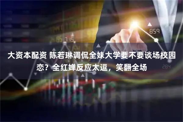 大资本配资 陈若琳调侃全妹大学要不要谈场校园恋？全红婵反应太逗，笑翻全场