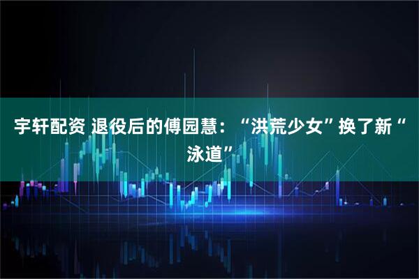 宇轩配资 退役后的傅园慧：“洪荒少女”换了新“泳道”