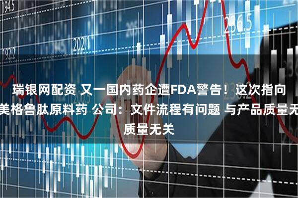 瑞银网配资 又一国内药企遭FDA警告！这次指向司美格鲁肽原料药 公司：文件流程有问题 与产品质量无关