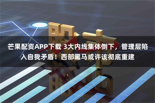 芒果配资APP下载 3大内线集体倒下，管理层陷入自我矛盾！西部黑马或许该彻底重建