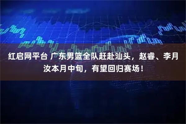 红启网平台 广东男篮全队赶赴汕头，赵睿、李月汝本月中旬，有望回归赛场！