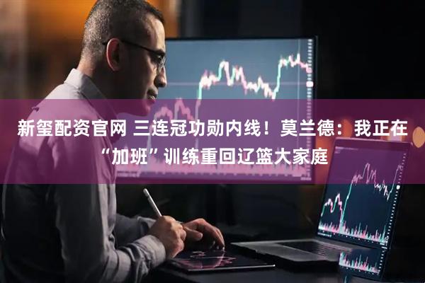 新玺配资官网 三连冠功勋内线！莫兰德：我正在“加班”训练重回辽篮大家庭