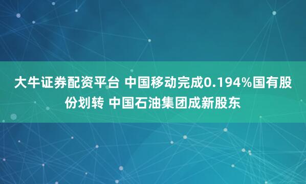 大牛证券配资平台 中国移动完成0.194%国有股份划转 中国石油集团成新股东
