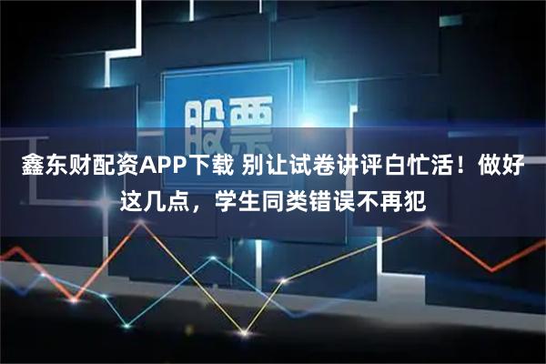 鑫东财配资APP下载 别让试卷讲评白忙活！做好这几点，学生同类错误不再犯