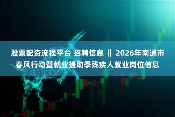 股票配资流程平台 招聘信息 ‖ 2026年南通市春风行动暨就业援助季残疾人就业岗位信息