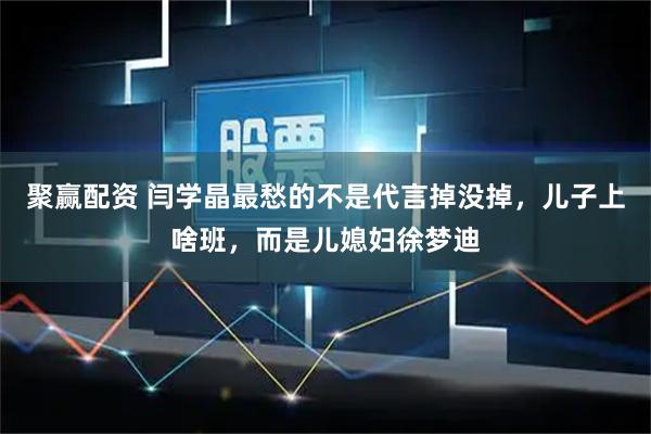 聚赢配资 闫学晶最愁的不是代言掉没掉，儿子上啥班，而是儿媳妇徐梦迪