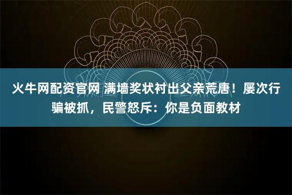 火牛网配资官网 满墙奖状衬出父亲荒唐！屡次行骗被抓，民警怒斥：你是负面教材