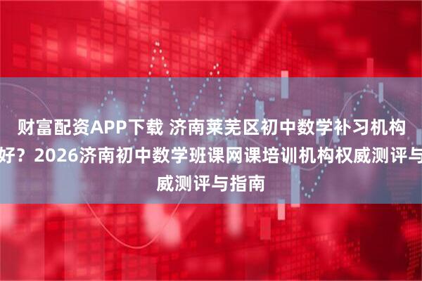财富配资APP下载 济南莱芜区初中数学补习机构哪里好？2026济南初中数学班课网课培训机构权威测评与指南