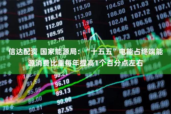 信达配资 国家能源局：“十五五”电能占终端能源消费比重每年提高1个百分点左右