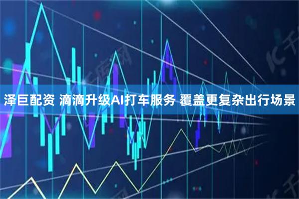 泽巨配资 滴滴升级AI打车服务 覆盖更复杂出行场景