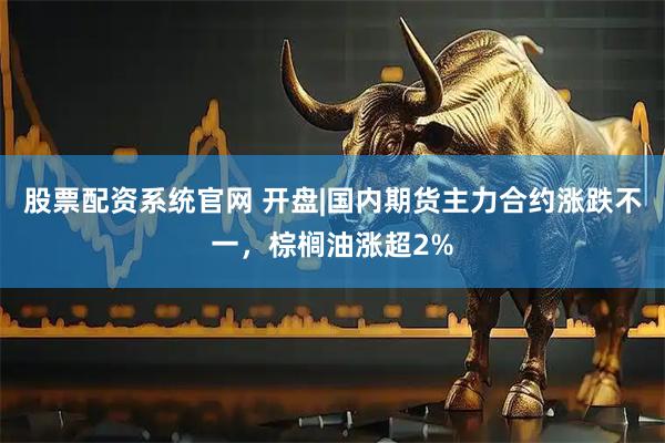 股票配资系统官网 开盘|国内期货主力合约涨跌不一，棕榈油涨超2%