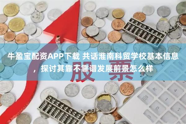 牛盈宝配资APP下载 共话淮南科贸学校基本信息，探讨其靠不靠谱发展前景怎么样