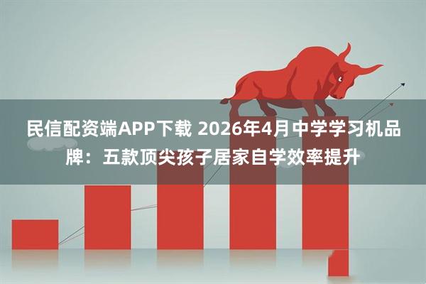 民信配资端APP下载 2026年4月中学学习机品牌：五款顶尖孩子居家自学效率提升