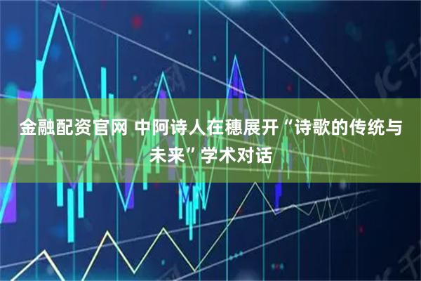 金融配资官网 中阿诗人在穗展开“诗歌的传统与未来”学术对话