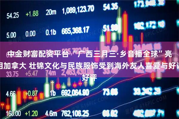中金财富配资平台 “广西三月三·乡音播全球”亮相加拿大 壮锦文化与民族服饰受到海外友人喜爱与好评