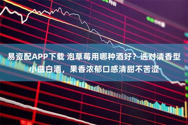 易资配APP下载 泡草莓用哪种酒好？选对清香型小曲白酒，果香浓郁口感清甜不苦涩