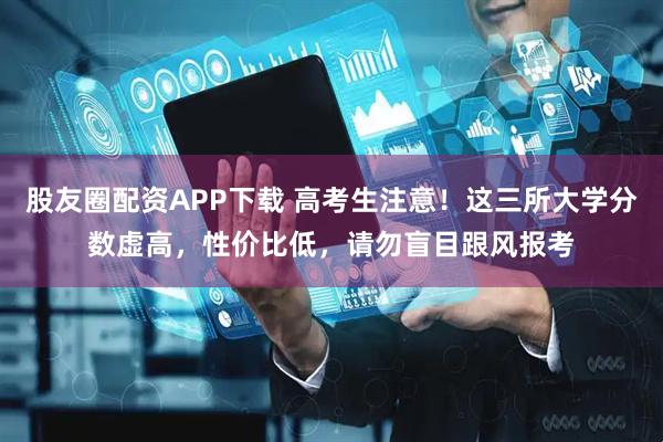 股友圈配资APP下载 高考生注意！这三所大学分数虚高，性价比低，请勿盲目跟风报考
